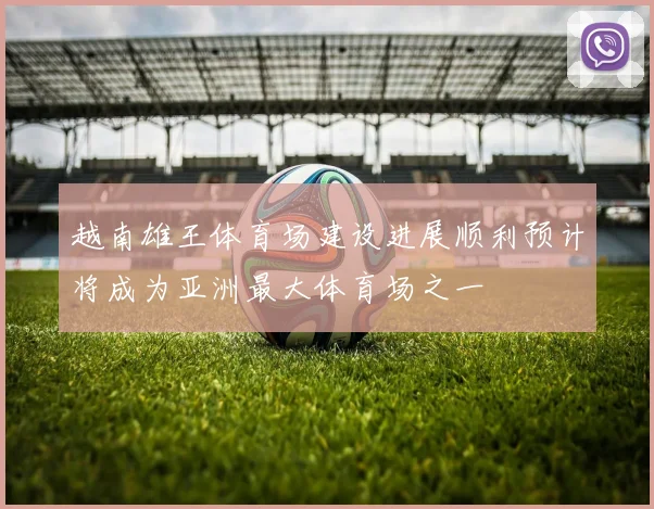 越南雄王体育场建设进展顺利预计将成为亚洲最大体育场之一