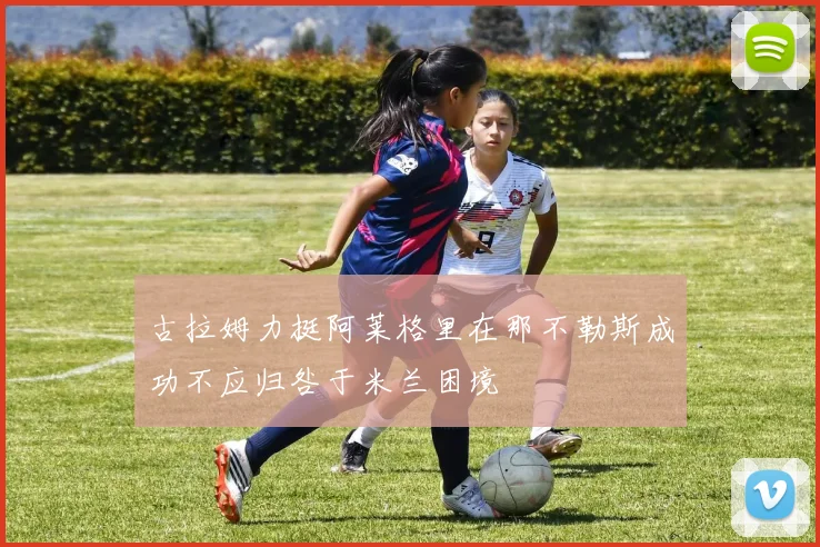 古拉姆力挺阿莱格里在那不勒斯成功不应归咎于米兰困境