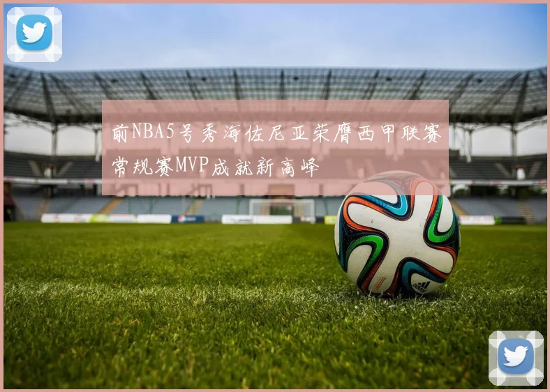 前NBA5号秀海佐尼亚荣膺西甲联赛常规赛MVP成就新高峰