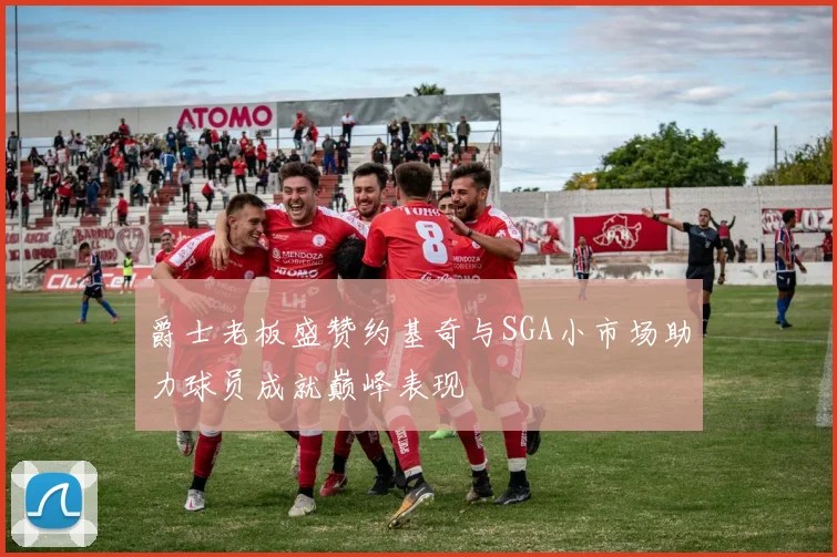 爵士老板盛赞约基奇与SGA小市场助力球员成就巅峰表现