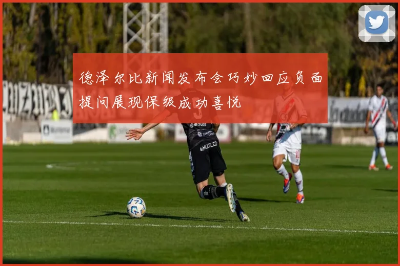 德泽尔比新闻发布会巧妙回应负面提问展现保级成功喜悦