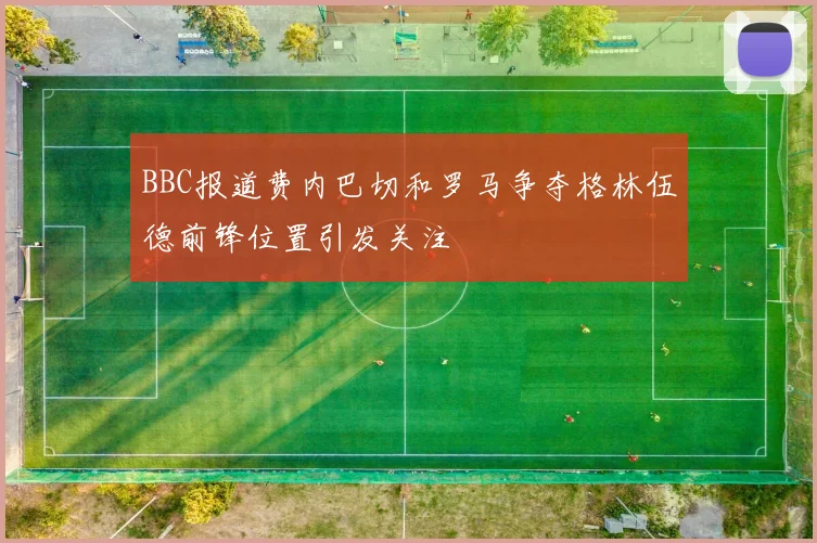 BBC报道费内巴切和罗马争夺格林伍德前锋位置引发关注