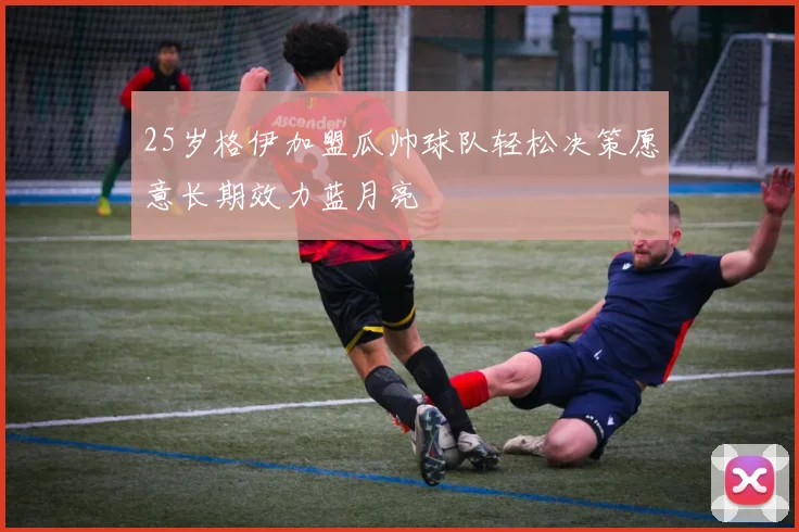 25岁格伊加盟瓜帅球队轻松决策愿意长期效力蓝月亮