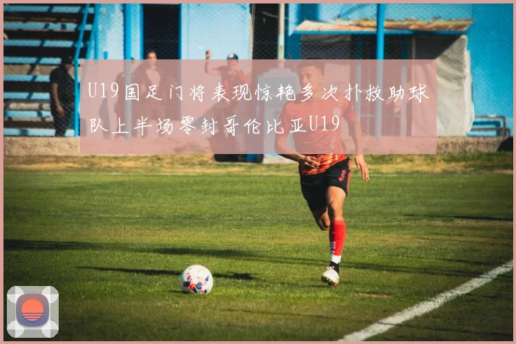 U19国足门将表现惊艳多次扑救助球队上半场零封哥伦比亚U19