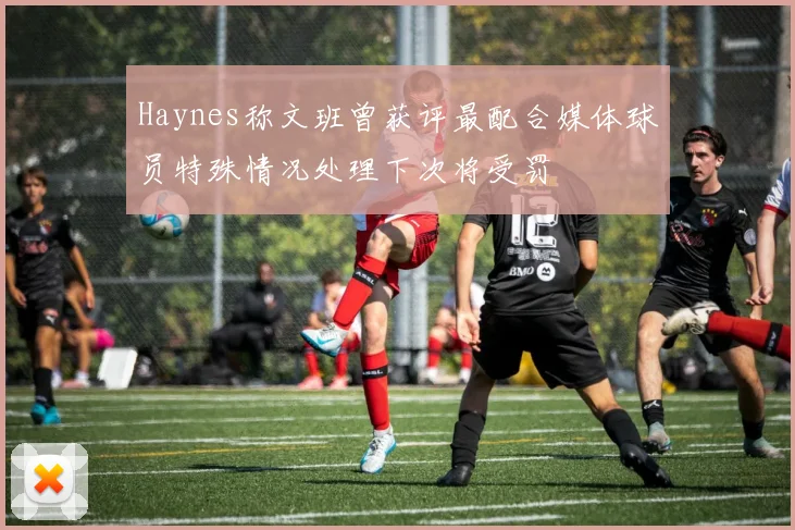 Haynes称文班曾获评最配合媒体球员特殊情况处理下次将受罚