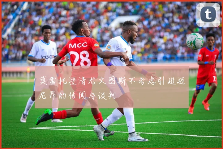 莫雷托澄清尤文图斯不考虑引进迈尼昂的传闻与谈判