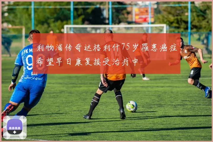 利物浦传奇达格利什75岁罹患癌症希望早日康复接受治疗中