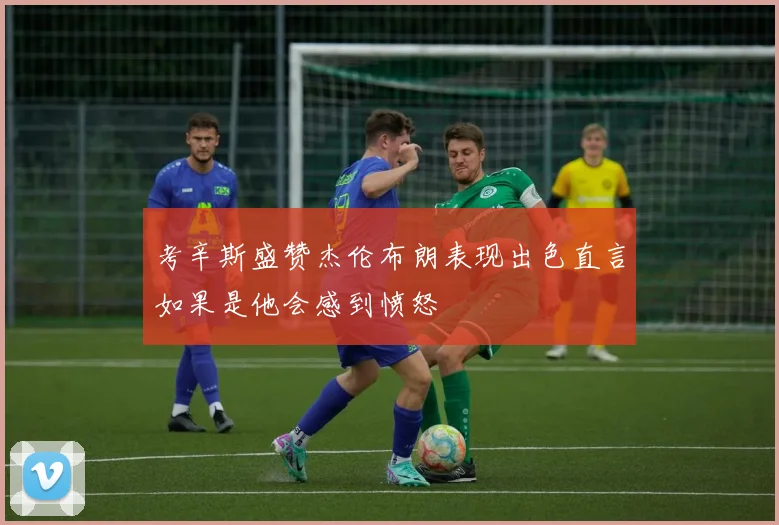 考辛斯盛赞杰伦布朗表现出色直言如果是他会感到愤怒