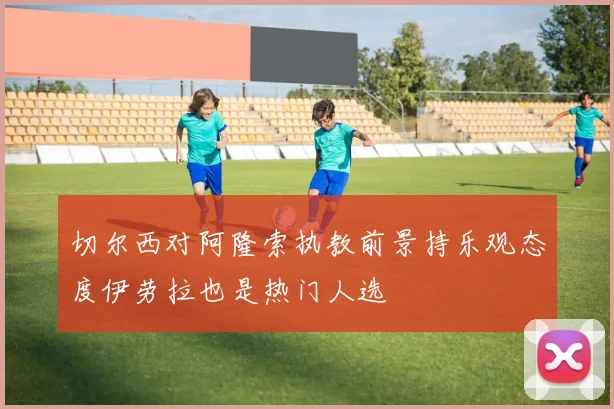 切尔西对阿隆索执教前景持乐观态度伊劳拉也是热门人选
